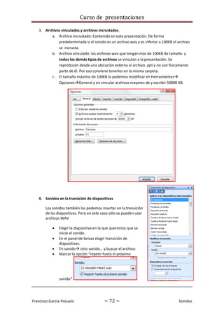 Curso de presentaciones
Francisco García-Pozuelo ~ 72 ~ Sonidos
3. Archivos vinculados y archivos incrustados.
a. Archivo incrustado: Contenido en esta presentación. De forma
predeterminada si el sonido es un archivo wav y es inferior a 100KB el archivo
se incrusta.
b. Archivo vinculado: los archivos wav que tengan más de 100KB de tamaño y
todos los demás tipos de archivos se vinculan a la presentación. Se
reproducen desde una ubicación externa al archivo .ppt y no son físicamente
parte de él. Por eso conviene tenerlos en la misma carpeta.
c. El tamaño máximo de 100KB lo podemos modificar en Herramientas
OpcionesGeneral y en vincular archivos mayores de y escribir 50000 KB.
4. Sonidos en la transición de diapositivas
Los sonidos también los podemos insertar en la transición
de las diapositivas. Pero en este caso sólo se pueden usar
archivos WAV
 Elegir la diapositiva en la que queremos que se
inicie el sonido.
 En el panel de tareas elegir transición de
diapositivas.
 En sonido otro sonido… y buscar el archivo.
 Marcar la opción “repetir hasta el próximo
sonido”
 