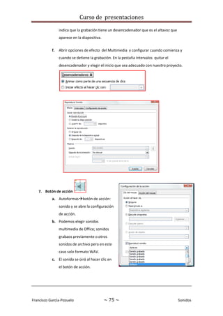 Curso de presentaciones
Francisco García-Pozuelo ~ 75 ~ Sonidos
indica que la grabación tiene un desencadenador que es el altavoz que
aparece en la diapositiva.
f. Abrir opciones de efecto del Multimedia y configurar cuando comienza y
cuando se detiene la grabación. En la pestaña intervalos quitar el
desencadenador y elegir el inicio que sea adecuado con nuestro proyecto.
7. Botón de acción
a. Autoformasbotón de acción:
sonido y se abre la configuración
de acción.
b. Podemos elegir sonidos
multimedia de Office; sonidos
grabaos previamente o otros
sonidos de archivo pero en este
caso solo formato WAV.
c. El sonido se oirá al hacer clic en
el botón de acción.
 