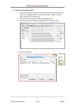 Curso de presentaciones
Francisco García-Pozuelo ~ 76 ~ Sonidos
8. Cómo incrustar sonidos mp3 
a. Para poder incrustar los sonidos en mp3 ( o ponerlos en la transición) hay que
colocar un encabezado “wav” al archivo mp3 para que “engañe” al power
point y lo admite como archivo wav.
b. Esto se realiza con el programa Cdex ( de distribución libre).
c. Abrir Cdex convertirañadir encabezados RIFF wav a mp2 o mp3
d. Se abre esta pantalla
buscar
el
archivo
de
música
 