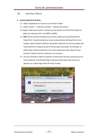 Curso de presentaciones
Francisco García-Pozuelo ~ 77 ~ Vídeos y películas
18. Insertar vídeos
1. Insertar película de archivo…
1.1. Elegir la diapositiva en la que se va a insertar el vídeo.
1.2. Elegir: Insertar  películas y sonidos  películas de archivo…
1.3. Elegir el vídeo que se quiere insertar (con esta opción no me han funcionado los
vídeos con extensión AVI, sí los MPEG y WMV)
1.4. OJO: Colocar siempre la película en la misma carpeta que la presentación de
PowerPoint. Si posteriormente se mueve la presentación de PowerPoint a otra
carpeta, copiar también la película. Al guardar la película en la misma carpeta que
la presentación se asegura de que el vínculo siga funcionando. Sin embargo, se
debe probar siempre la película en un nuevo equipo para estar seguro de que
funciona. Vuelva a insertar la película, si es necesario.
1.5. Una vez insertado el vídeo nos aparece la información de como queremos que se
inicie la película. Es preferible elegir automáticamente para evitar el que nos
aparezca un cuadro negro antes de iniciar el vídeo.
 