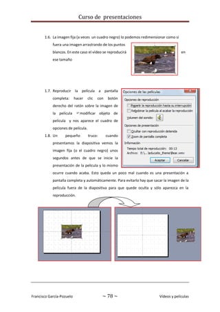 Curso de presentaciones
Francisco García-Pozuelo ~ 78 ~ Vídeos y películas
1.6. La imagen fija (a veces un cuadro negro) lo podemos redimensionar como si
fuera una imagen arrastrando de los puntos
blancos. En este caso el vídeo se reproducirá en
ese tamaño
1.7. Reproducir la película a pantalla
completa: hacer clic con botón
derecho del ratón sobre la imagen de
la película modificar objeto de
película y nos aparece el cuadro de
opciones de película.
1.8. Un pequeño truco: cuando
presentamos la diapositiva vemos la
imagen fija (o el cuadro negro) unos
segundos antes de que se inicie la
presentación de la película y lo mismo
ocurre cuando acaba. Esto queda un poco mal cuando es una presentación a
pantalla completa y automáticamente. Para evitarlo hay que sacar la imagen de la
película fuera de la diapositiva para que quede oculta y sólo aparezca en la
reproducción.
 