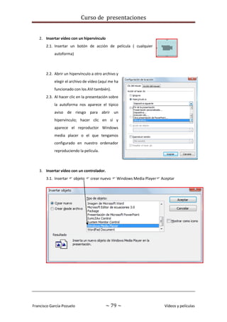 Curso de presentaciones
Francisco García-Pozuelo ~ 79 ~ Vídeos y películas
2. Insertar vídeo con un hipervínculo
2.1. Insertar un botón de acción de película ( cualquier
autoforma)
2.2. Abrir un hipervínculo a otro archivo y
elegir el archivo de vídeo (aquí me ha
funcionado con los AVI también).
2.3. Al hacer clic en la presentación sobre
la autoforma nos aparece el típico
aviso de riesgo para abrir un
hipervínculo; hacer clic en sí y
aparece el reproductor Windows
media placer o el que tengamos
configurado en nuestro ordenador
reproduciendo la película.
3. Insertar vídeo con un controlador.
3.1. Insertar  objeto  crear nuevo  Windows Media Player Aceptar
 
