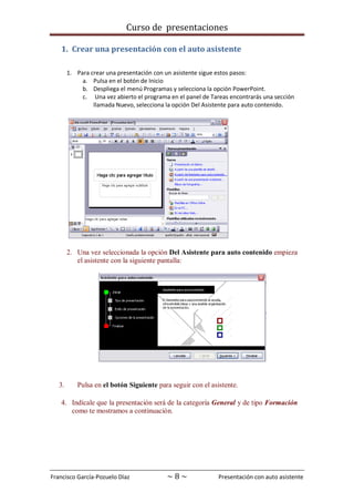 Curso de presentaciones
Francisco García-Pozuelo Díaz ~ 8 ~ Presentación con auto asistente
1. Crear una presentación con el auto asistente
1. Para crear una presentación con un asistente sigue estos pasos:
a. Pulsa en el botón de Inicio
b. Despliega el menú Programas y selecciona la opción PowerPoint.
c. Una vez abierto el programa en el panel de Tareas encontrarás una sección
llamada Nuevo, selecciona la opción Del Asistente para auto contenido.
2. Una vez seleccionada la opción Del Asistente para auto contenido empieza
el asistente con la siguiente pantalla:
3. Pulsa en el botón Siguiente para seguir con el asistente.
4. Indícale que la presentación será de la categoría General y de tipo Formación
como te mostramos a continuación.
 