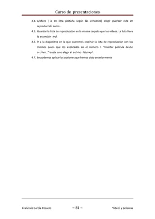 Curso de presentaciones
Francisco García-Pozuelo ~ 81 ~ Vídeos y películas
4.4. Archivo ( o en otra pestaña según las versiones) elegir guardar lista de
reproducción como…
4.5. Guardar la lista de reproducción en la misma carpeta que los vídeos. La lista lleva
la extensión .wpl
4.6. Ir a la diapositiva en la que queremos insertar la lista de reproducción con los
mismos pasos que los explicados en el número 1 “Insertar película desde
archivo…” y este caso elegir el archivo lista.wpl .
4.7. Le podemos aplicar las opciones que hemos visto anteriormente
 