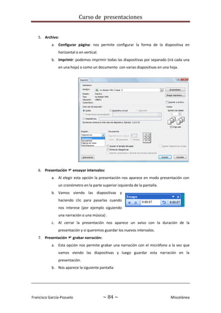 Curso de presentaciones
Francisco García-Pozuelo ~ 84 ~ Miscelánea
5. Archivo:
a. Configurar página: nos permite configurar la forma de la diapositiva en
horizontal o en vertical.
b. Imprimir: podemos imprimir todas las diapositivas por separado (irá cada una
en una hoja) o como un documento con varias diapositivas en una hoja.
6. Presentación  ensayar intervalos:
a. Al elegir esta opción la presentación nos aparece en modo presentación con
un cronómetro en la parte superior izquierda de la pantalla.
b. Vamos viendo las diapositivas y
haciendo clic para pasarlas cuando
nos interese (por ejemplo siguiendo
una narración o una música) .
c. Al cerrar la presentación nos aparece un aviso con la duración de la
presentación y si queremos guardar los nuevos intervalos.
7. Presentación  grabar narración:
a. Esta opción nos permite grabar una narración con el micrófono a la vez que
vamos viendo las diapositivas y luego guardar esta narración en la
presentación.
b. Nos aparece la siguiente pantalla:
 