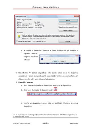 Curso de presentaciones
Francisco García-Pozuelo ~ 85 ~ Miscelánea
c. Al acabar la narración y finalizar la forma presentación nos aparece el
siguiente mensaje.
Elegimos el que nos
interese4
8. Presentación  ocultar diapositiva: esta opción actúa sobre la diapostiva
seleccionada y oculta la diapositiva en la presentación. También lo podemos hacer con
el botón derecho sobre la miniatura de la diapositiva.
9. Diapositiva resumen:
a. Abrir vista de clasificador de diapositivas: seleccionar las diapositivas.
b. En la barra clasificador de diapositivas abrir
c. Insertar una diapositiva resumen (sólo con los títulos) delante de la primera
diapositiva.
4
En las pruebas que he hecho si guardo los intervalos la narración se corta al final de la diapositiva y no
se oyen las sílabas finales.
 