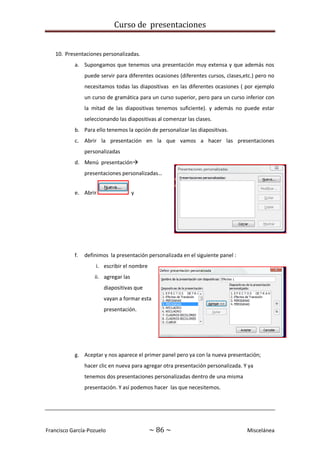 Curso de presentaciones
Francisco García-Pozuelo ~ 86 ~ Miscelánea
10. Presentaciones personalizadas.
a. Supongamos que tenemos una presentación muy extensa y que además nos
puede servir para diferentes ocasiones (diferentes cursos, clases,etc.) pero no
necesitamos todas las diapositivas en las diferentes ocasiones ( por ejemplo
un curso de gramática para un curso superior, pero para un curso inferior con
la mitad de las diapositivas tenemos suficiente). y además no puede estar
seleccionando las diapositivas al comenzar las clases.
b. Para ello tenemos la opción de personalizar las diapositivas.
c. Abrir la presentación en la que vamos a hacer las presentaciones
personalizadas
d. Menú presentación
presentaciones personalizadas…
e. Abrir y
f. definimos la presentación personalizada en el siguiente panel :
i. escribir el nombre
ii. agregar las
diapositivas que
vayan a formar esta
presentación.
g. Aceptar y nos aparece el primer panel pero ya con la nueva presentación;
hacer clic en nueva para agregar otra presentación personalizada. Y ya
tenemos dos presentaciones personalizadas dentro de una misma
presentación. Y así podemos hacer las que necesitemos.
 