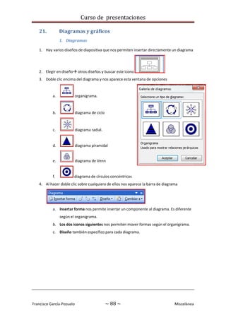 Curso de presentaciones
Francisco García-Pozuelo ~ 88 ~ Miscelánea
21. Diagramas y gráficos
1. Diagramas
1. Hay varios diseños de diapositiva que nos permiten insertar directamente un diagrama
2. Elegir en diseño otros diseños y buscar este icono
3. Doble clic encima del diagrama y nos aparece esta ventana de opciones
a. organigrama.
b. diagrama de ciclo
c. diagrama radial.
d. diagrama piramidal
e. diagrama de Venn
f. diagrama de círculos concéntricos
4. Al hacer doble clic sobre cualquiera de ellos nos aparece la barra de diagrama
a. Insertar forma nos permite insertar un componente al diagrama. Es diferente
según el organigrama.
b. Los dos iconos siguientes nos permiten mover formas según el organigrama.
c. Diseño también específico para cada diagrama.
 