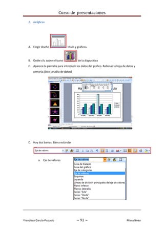 Curso de presentaciones
Francisco García-Pozuelo ~ 91 ~ Miscelánea
2. Gráficos
A. Elegir diseño título y gráficos.
B. Doble clic sobre el icono de la diapositiva
C. Aparece la pantalla para introducir los datos del gráfico. Rellenar la hoja de datos y
cerrarla.(Sólo la tabla de datos)
D. Hay dos barras. Barra estándar
a. Eje de valores.
 