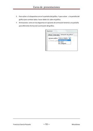 Curso de presentaciones
Francisco García-Pozuelo ~ 93 ~ Miscelánea
E. Para volver a la diapositiva cerrar la pantalla del gráfico. Y para volver a la pantalla del
gráfico para cambiar datos: hacer doble clic sobre el gráfico.
F. Animaciones: como en los diagramas en opciones de animación tenemos una pestaña
para diferentes formas de la animación del gráfico.
 