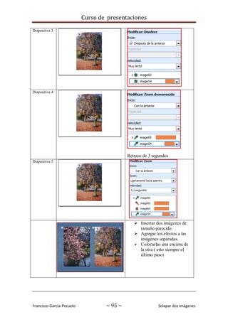 Curso de presentaciones
Francisco García-Pozuelo ~ 95 ~ Solapar dos imágenes
Diapositiva 3
Diapositiva 4
Retraso de 3 segundos
Diapositiva 5
 Insertar dos imágenes de
tamaño parecido.
 Agregar los efectos a las
imágenes separadas.
 Colocarlas una encima de
la otra ( esto siempre el
último paso)
 