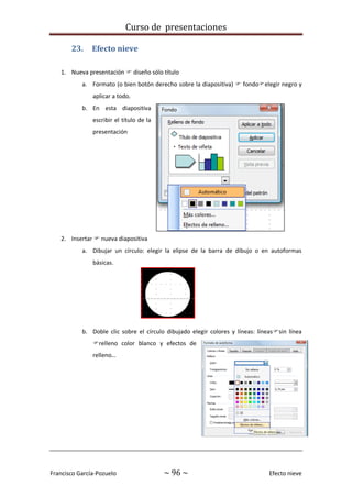 Curso de presentaciones
Francisco García-Pozuelo ~ 96 ~ Efecto nieve
23. Efecto nieve
1. Nueva presentación  diseño sólo título
a. Formato (o bien botón derecho sobre la diapositiva)  fondoelegir negro y
aplicar a todo.
b. En esta diapositiva
escribir el título de la
presentación
2. Insertar  nueva diapositiva
a. Dibujar un círculo: elegir la elipse de la barra de dibujo o en autoformas
básicas.
b. Doble clic sobre el círculo dibujado elegir colores y líneas: líneassin línea
relleno color blanco y efectos de
relleno…
 