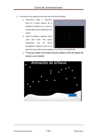 Curso de presentaciones
Francisco García-Pozuelo ~ 98 ~ Efecto nieve
5. Ya tenemos cinco copos de nieve que caen a distinta velocidad.
a. Seleccionar todos y colocarlos
fuera en la parte superior de la
diapositiva (reduce con el zoom el
tamaño del área de trabajo para ver
mejor)
b. Copiar los objetos y pegarlos varias
veces para tener más copos;
distribuirlos por de forma
homogénea y observar como en el
panel de tareas todos se han copiado con su efecto correspondiente.
c.  Hay que cambiar en las copias del primer objeto el inicio de después del
anterior a con el anterior.
 