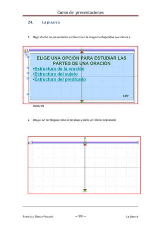 Curso de presentaciones
Francisco García-Pozuelo ~ 99 ~ La pizarra
24. La pizarra
1. Elegir diseño de presentación en blanco (en la imagen la diapositiva que vamos a
elaborar)
2. Dibujar un rectángulo como el de abajo y darle un relleno degradado
 