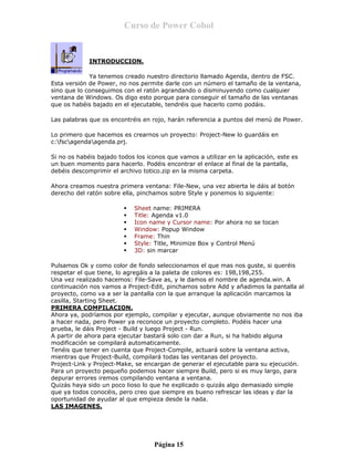 Curso de Power Cobol
CAPTITULO 6. COMIENZA LA APLICACION.
INTRODUCCION.
Ya tenemos creado nuestro directorio llamado Agenda, dentro de FSC.
Esta versión de Power, no nos permite darle con un número el tamaño de la ventana,
sino que lo conseguimos con el ratón agrandando o disminuyendo como cualquier
ventana de Windows. Os digo esto porque para conseguir el tamaño de las ventanas
que os habéis bajado en el ejecutable, tendréis que hacerlo como podáis.
Las palabras que os encontréis en rojo, harán referencia a puntos del menú de Power.
Lo primero que hacemos es crearnos un proyecto: Project-New lo guardáis en
c:fscagendaagenda.prj.
Si no os habéis bajado todos los iconos que vamos a utilizar en la aplicación, este es
un buen momento para hacerlo. Podéis encontrar el enlace al final de la pantalla,
debéis descomprimir el archivo totico.zip en la misma carpeta.
Ahora creamos nuestra primera ventana: File-New, una vez abierta le dáis al botón
derecho del ratón sobre ella, pinchamos sobre Style y ponemos lo siguiente:
Sheet name: PRIMERA
Title: Agenda v1.0
Icon name y Cursor name: Por ahora no se tocan
Window: Popup Window
Frame: Thin
Style: Title, Minimize Box y Control Menú
3D: sin marcar
Pulsamos Ok y como color de fondo seleccionamos el que mas nos guste, si queréis
respetar el que tiene, lo agregáis a la paleta de colores es: 198,198,255.
Una vez realizado hacemos: File-Save as, y le damos el nombre de agenda.win. A
continuación nos vamos a Project-Edit, pinchamos sobre Add y añadimos la pantalla al
proyecto, como va a ser la pantalla con la que arranque la aplicación marcamos la
casilla, Starting Sheet.
PRIMERA COMPILACION.
Ahora ya, podríamos por ejemplo, compilar y ejecutar, aunque obviamente no nos iba
a hacer nada, pero Power ya reconoce un proyecto completo. Podéis hacer una
prueba, le dáis Project - Build y luego Project - Run.
A partir de ahora para ejecutar bastará solo con dar a Run, si ha habido alguna
modificación se compilará automaticamente.
Tenéis que tener en cuenta que Project-Compile, actuará sobre la ventana activa,
mientras que Project-Build, compilará todas las ventanas del proyecto.
Project-Link y Project-Make, se encargan de generar el ejecutable para su ejecución.
Para un proyecto pequeño podemos hacer siempre Build, pero si es muy largo, para
depurar errores iremos compilando ventana a ventana.
Quizás haya sido un poco lioso lo que he explicado o quizás algo demasiado simple
que ya todos conocéis, pero creo que siempre es bueno refrescar las ideas y dar la
oportunidad de ayudar al que empieza desde la nada.
LAS IMAGENES.
Página 15
 