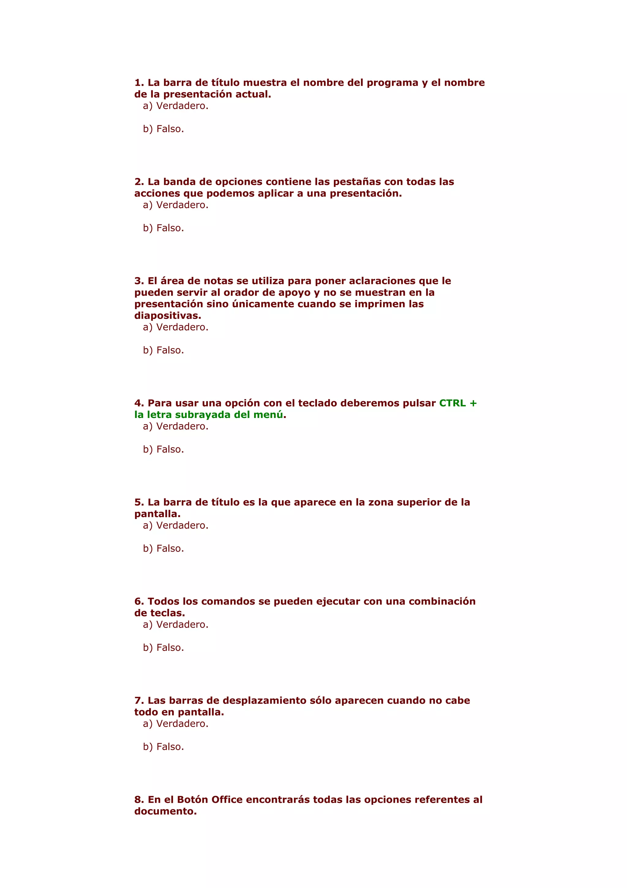 1. La barra de título muestra el nombre del programa y el nombre
de la presentación actual.
  a) Verdadero.

 b) Falso.




2. La banda de opciones contiene las pestañas con todas las
acciones que podemos aplicar a una presentación.
  a) Verdadero.

 b) Falso.




3. El área de notas se utiliza para poner aclaraciones que le
pueden servir al orador de apoyo y no se muestran en la
presentación sino únicamente cuando se imprimen las
diapositivas.
  a) Verdadero.

 b) Falso.




4. Para usar una opción con el teclado deberemos pulsar CTRL +
la letra subrayada del menú.
  a) Verdadero.

 b) Falso.




5. La barra de título es la que aparece en la zona superior de la
pantalla.
  a) Verdadero.

 b) Falso.




6. Todos los comandos se pueden ejecutar con una combinación
de teclas.
  a) Verdadero.

 b) Falso.




7. Las barras de desplazamiento sólo aparecen cuando no cabe
todo en pantalla.
  a) Verdadero.

 b) Falso.




8. En el Botón Office encontrarás todas las opciones referentes al
documento.
 