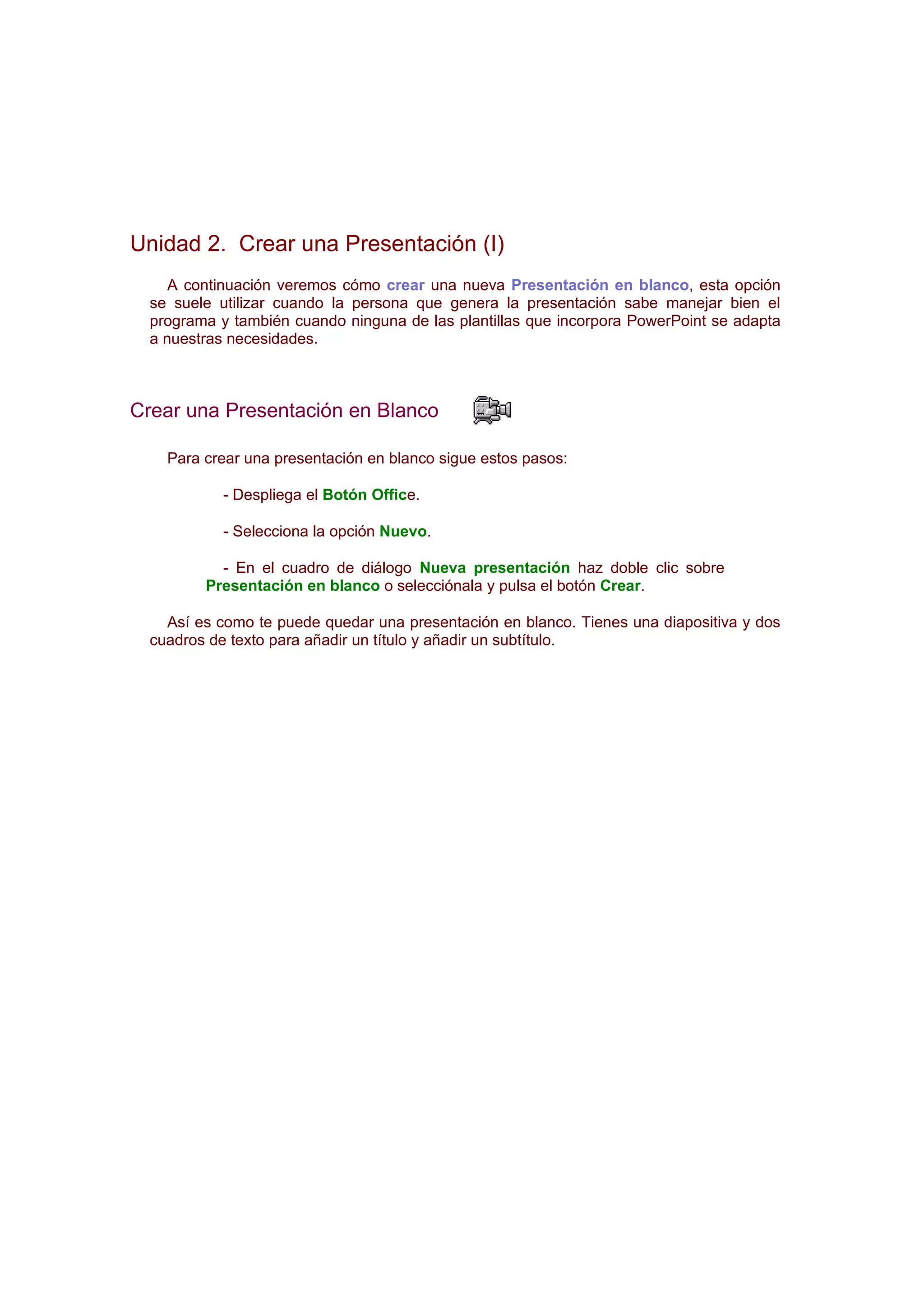Unidad 2. Crear una Presentación (I)
     A continuación veremos cómo crear una nueva Presentación en blanco, esta opción
  se suele utilizar cuando la persona que genera la presentación sabe manejar bien el
  programa y también cuando ninguna de las plantillas que incorpora PowerPoint se adapta
  a nuestras necesidades.



Crear una Presentación en Blanco

    Para crear una presentación en blanco sigue estos pasos:

            - Despliega el Botón Office.

            - Selecciona la opción Nuevo.

           - En el cuadro de diálogo Nueva presentación haz doble clic sobre
         Presentación en blanco o selecciónala y pulsa el botón Crear.

    Así es como te puede quedar una presentación en blanco. Tienes una diapositiva y dos
  cuadros de texto para añadir un título y añadir un subtítulo.
 