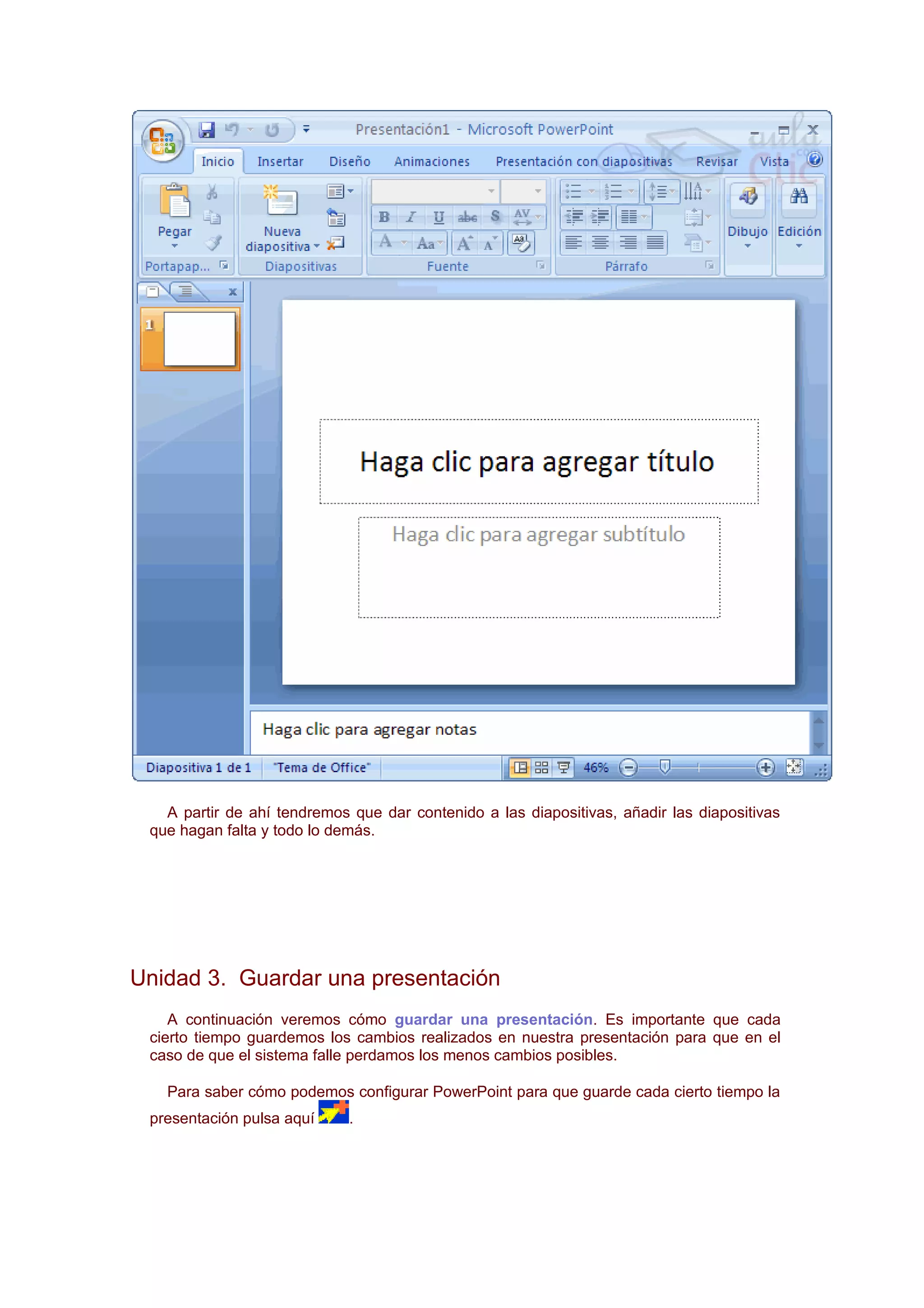A partir de ahí tendremos que dar contenido a las diapositivas, añadir las diapositivas
 que hagan falta y todo lo demás.




Unidad 3. Guardar una presentación
    A continuación veremos cómo guardar una presentación. Es importante que cada
 cierto tiempo guardemos los cambios realizados en nuestra presentación para que en el
 caso de que el sistema falle perdamos los menos cambios posibles.

   Para saber cómo podemos configurar PowerPoint para que guarde cada cierto tiempo la
 presentación pulsa aquí     .
 