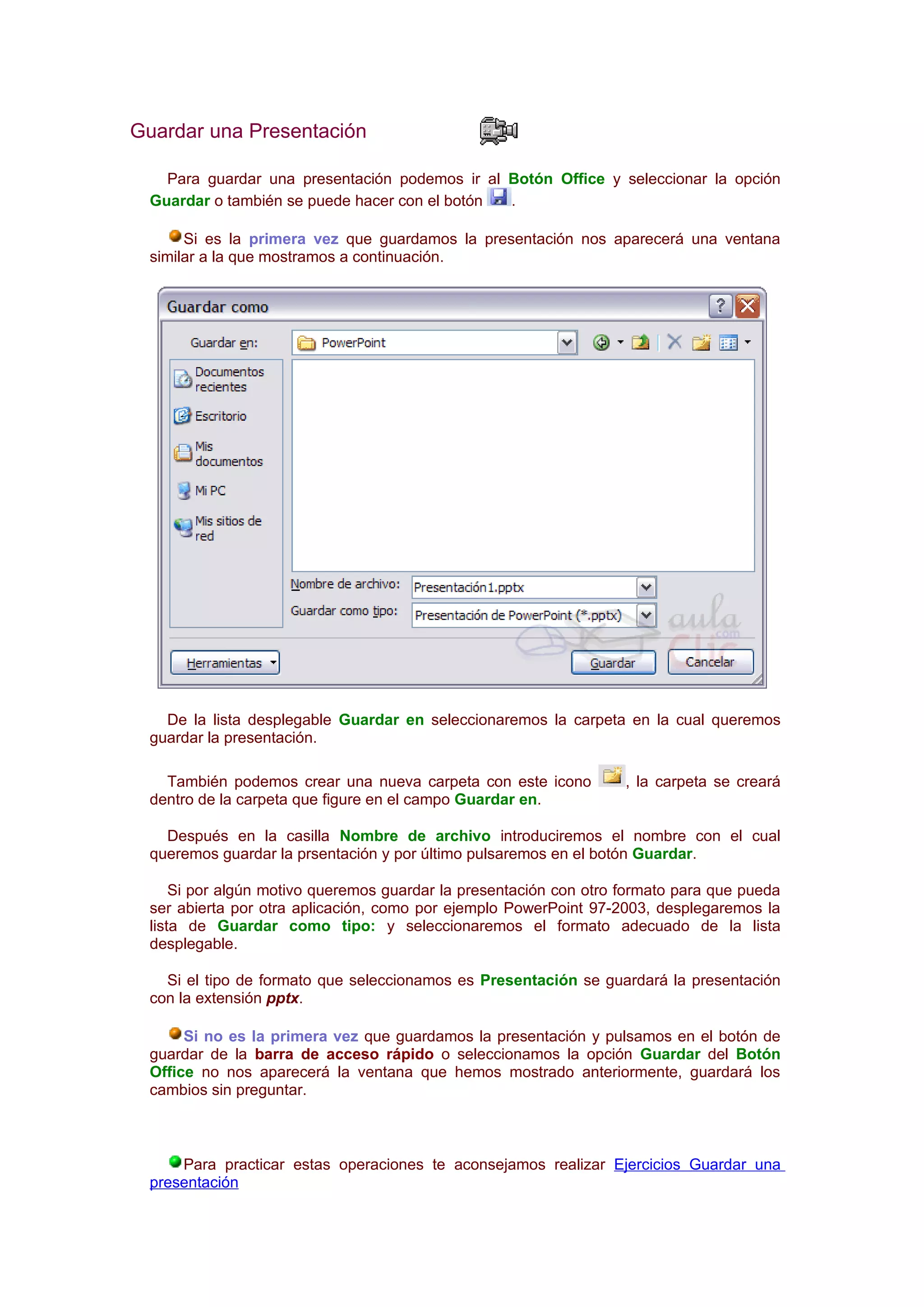 Guardar una Presentación

   Para guardar una presentación podemos ir al Botón Office y seleccionar la opción
 Guardar o también se puede hacer con el botón .

      Si es la primera vez que guardamos la presentación nos aparecerá una ventana
 similar a la que mostramos a continuación.




   De la lista desplegable Guardar en seleccionaremos la carpeta en la cual queremos
 guardar la presentación.

   También podemos crear una nueva carpeta con este icono          , la carpeta se creará
 dentro de la carpeta que figure en el campo Guardar en.

   Después en la casilla Nombre de archivo introduciremos el nombre con el cual
 queremos guardar la prsentación y por último pulsaremos en el botón Guardar.

     Si por algún motivo queremos guardar la presentación con otro formato para que pueda
 ser abierta por otra aplicación, como por ejemplo PowerPoint 97-2003, desplegaremos la
 lista de Guardar como tipo: y seleccionaremos el formato adecuado de la lista
 desplegable.

   Si el tipo de formato que seleccionamos es Presentación se guardará la presentación
 con la extensión pptx.

      Si no es la primera vez que guardamos la presentación y pulsamos en el botón de
 guardar de la barra de acceso rápido o seleccionamos la opción Guardar del Botón
 Office no nos aparecerá la ventana que hemos mostrado anteriormente, guardará los
 cambios sin preguntar.



     Para practicar estas operaciones te aconsejamos realizar Ejercicios Guardar una
 presentación
 