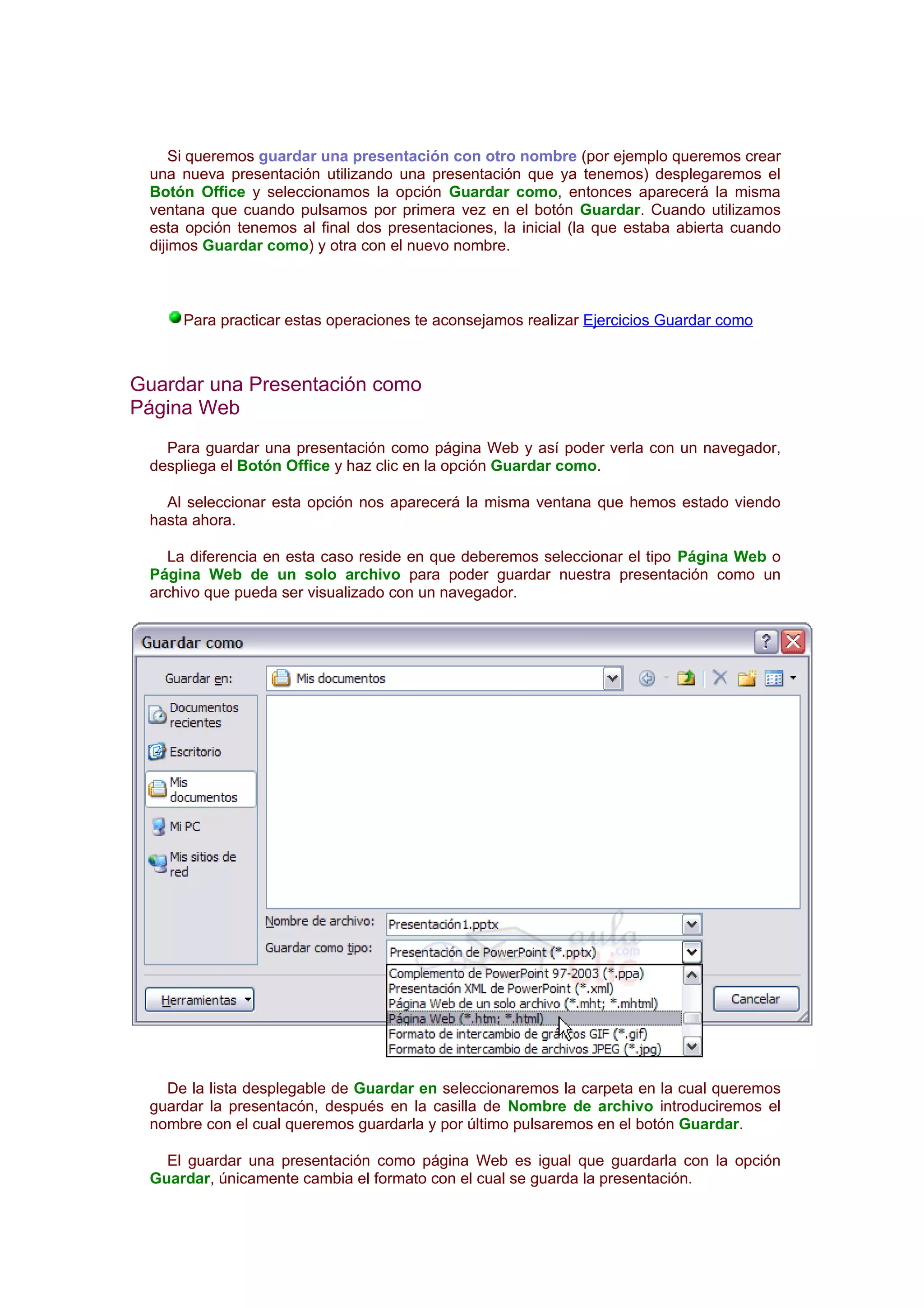 Si queremos guardar una presentación con otro nombre (por ejemplo queremos crear
 una nueva presentación utilizando una presentación que ya tenemos) desplegaremos el
 Botón Office y seleccionamos la opción Guardar como, entonces aparecerá la misma
 ventana que cuando pulsamos por primera vez en el botón Guardar. Cuando utilizamos
 esta opción tenemos al final dos presentaciones, la inicial (la que estaba abierta cuando
 dijimos Guardar como) y otra con el nuevo nombre.



     Para practicar estas operaciones te aconsejamos realizar Ejercicios Guardar como



Guardar una Presentación como
Página Web
   Para guardar una presentación como página Web y así poder verla con un navegador,
 despliega el Botón Office y haz clic en la opción Guardar como.

   Al seleccionar esta opción nos aparecerá la misma ventana que hemos estado viendo
 hasta ahora.

   La diferencia en esta caso reside en que deberemos seleccionar el tipo Página Web o
 Página Web de un solo archivo para poder guardar nuestra presentación como un
 archivo que pueda ser visualizado con un navegador.




   De la lista desplegable de Guardar en seleccionaremos la carpeta en la cual queremos
 guardar la presentacón, después en la casilla de Nombre de archivo introduciremos el
 nombre con el cual queremos guardarla y por último pulsaremos en el botón Guardar.

   El guardar una presentación como página Web es igual que guardarla con la opción
 Guardar, únicamente cambia el formato con el cual se guarda la presentación.
 