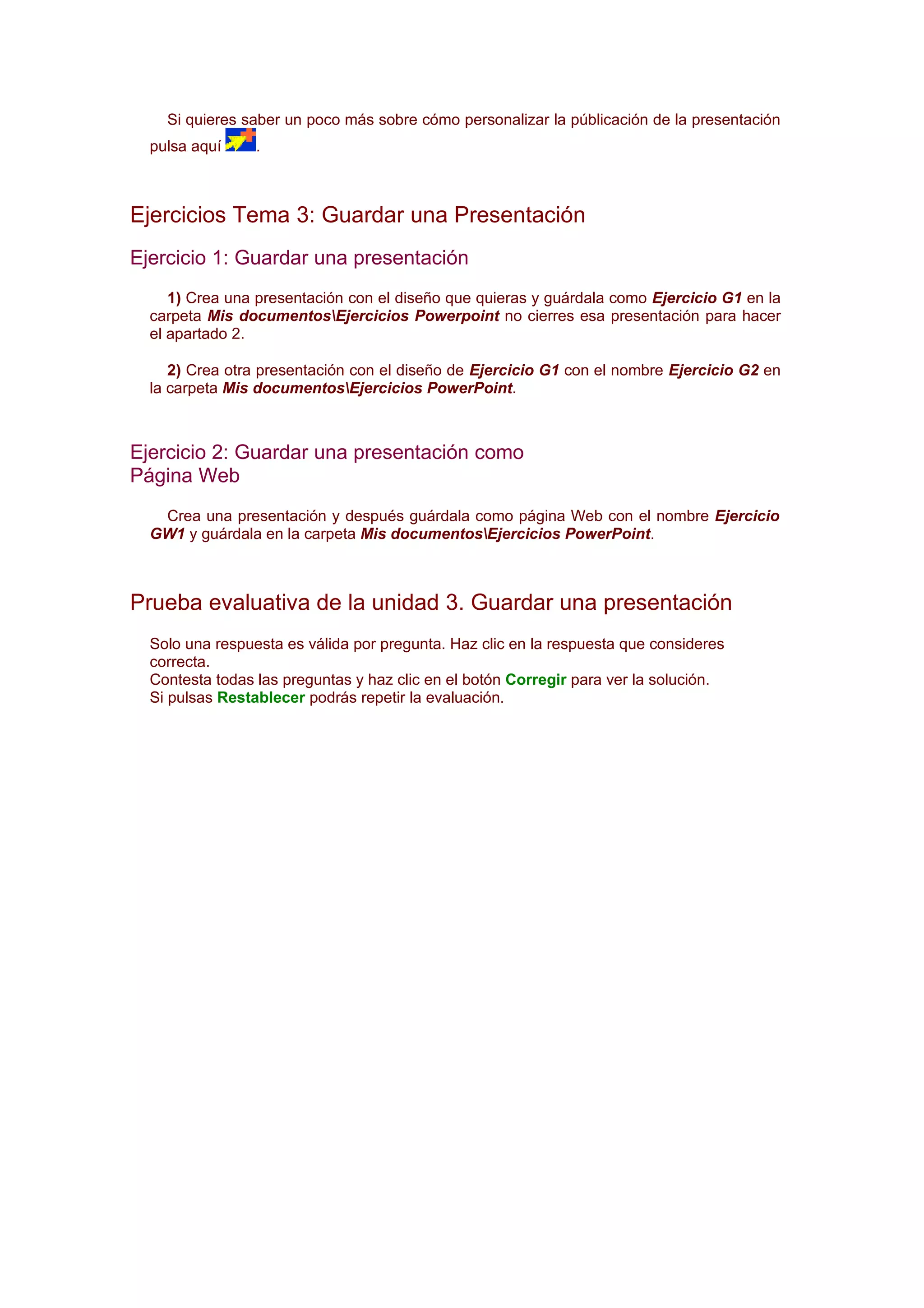 Si quieres saber un poco más sobre cómo personalizar la públicación de la presentación
  pulsa aquí     .



Ejercicios Tema 3: Guardar una Presentación
Ejercicio 1: Guardar una presentación
     1) Crea una presentación con el diseño que quieras y guárdala como Ejercicio G1 en la
  carpeta Mis documentosEjercicios Powerpoint no cierres esa presentación para hacer
  el apartado 2.

     2) Crea otra presentación con el diseño de Ejercicio G1 con el nombre Ejercicio G2 en
  la carpeta Mis documentosEjercicios PowerPoint.



Ejercicio 2: Guardar una presentación como
Página Web
   Crea una presentación y después guárdala como página Web con el nombre Ejercicio
  GW1 y guárdala en la carpeta Mis documentosEjercicios PowerPoint.



Prueba evaluativa de la unidad 3. Guardar una presentación
  Solo una respuesta es válida por pregunta. Haz clic en la respuesta que consideres
  correcta.
  Contesta todas las preguntas y haz clic en el botón Corregir para ver la solución.
  Si pulsas Restablecer podrás repetir la evaluación.
 