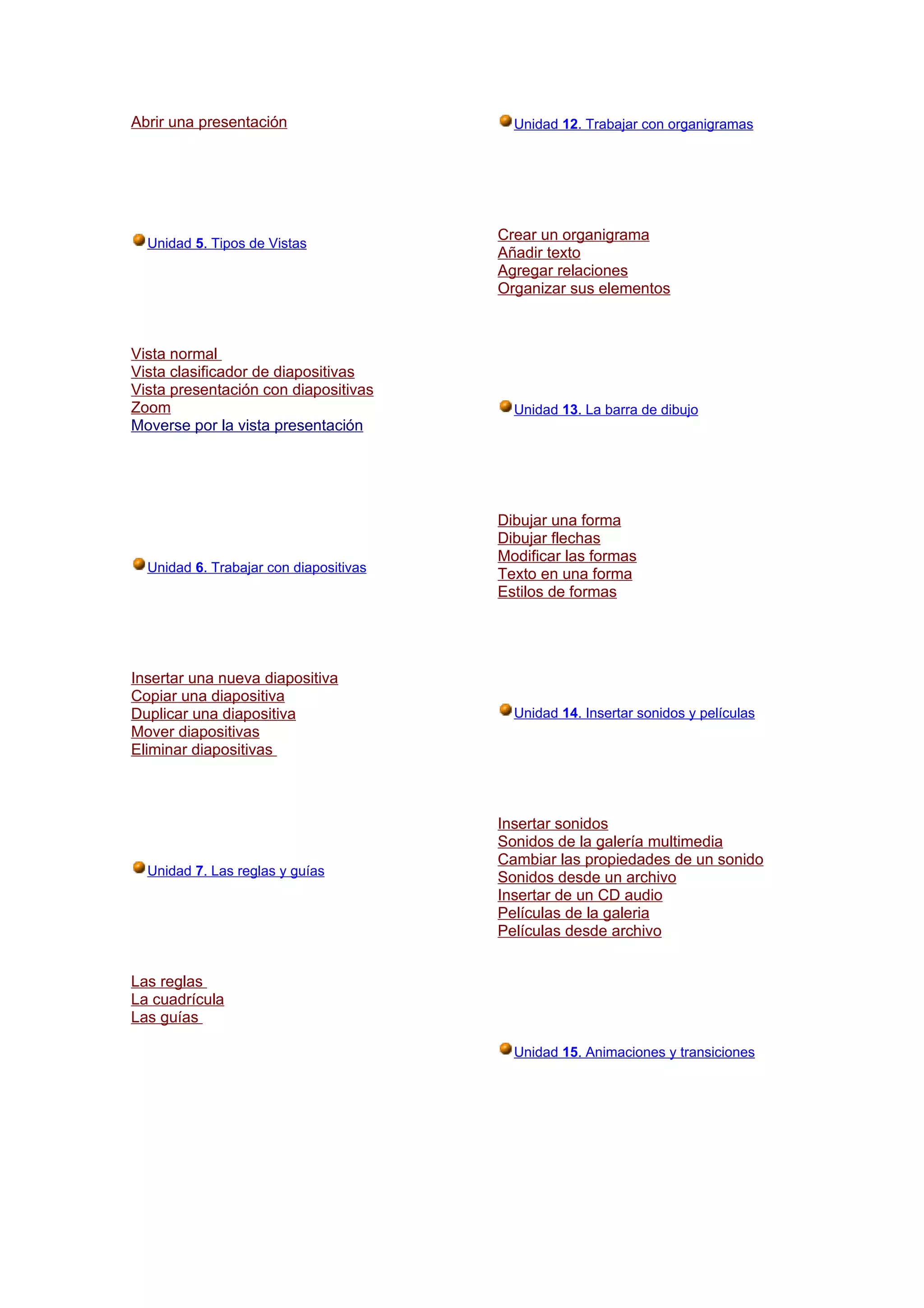 Abrir una presentación                    Unidad 12. Trabajar con organigramas




                                        Crear un organigrama
  Unidad 5. Tipos de Vistas
                                        Añadir texto
                                        Agregar relaciones
                                        Organizar sus elementos



Vista normal
Vista clasificador de diapositivas
Vista presentación con diapositivas
Zoom                                      Unidad 13. La barra de dibujo
Moverse por la vista presentación




                                        Dibujar una forma
                                        Dibujar flechas
                                        Modificar las formas
  Unidad 6. Trabajar con diapositivas   Texto en una forma
                                        Estilos de formas




Insertar una nueva diapositiva
Copiar una diapositiva
Duplicar una diapositiva                  Unidad 14. Insertar sonidos y películas
Mover diapositivas
Eliminar diapositivas



                                        Insertar sonidos
                                        Sonidos de la galería multimedia
                                        Cambiar las propiedades de un sonido
  Unidad 7. Las reglas y guías          Sonidos desde un archivo
                                        Insertar de un CD audio
                                        Películas de la galeria
                                        Películas desde archivo


Las reglas
La cuadrícula
Las guías

                                          Unidad 15. Animaciones y transiciones
 