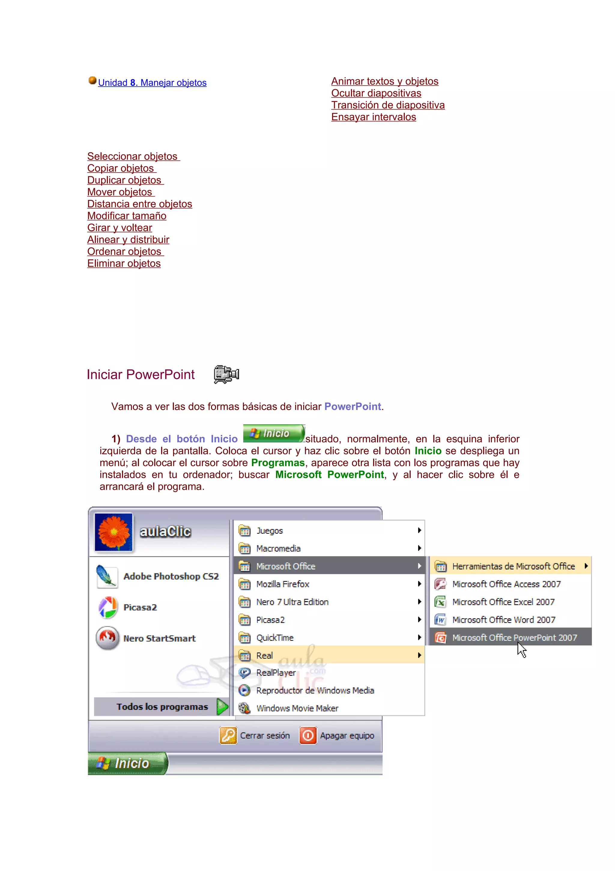 Unidad 8. Manejar objetos                         Animar textos y objetos
                                                    Ocultar diapositivas
                                                    Transición de diapositiva
                                                    Ensayar intervalos


Seleccionar objetos
Copiar objetos
Duplicar objetos
Mover objetos
Distancia entre objetos
Modificar tamaño
Girar y voltear
Alinear y distribuir
Ordenar objetos
Eliminar objetos




Iniciar PowerPoint

     Vamos a ver las dos formas básicas de iniciar PowerPoint.


     1) Desde el botón Inicio                  situado, normalmente, en la esquina inferior
  izquierda de la pantalla. Coloca el cursor y haz clic sobre el botón Inicio se despliega un
  menú; al colocar el cursor sobre Programas, aparece otra lista con los programas que hay
  instalados en tu ordenador; buscar Microsoft PowerPoint, y al hacer clic sobre él e
  arrancará el programa.
 