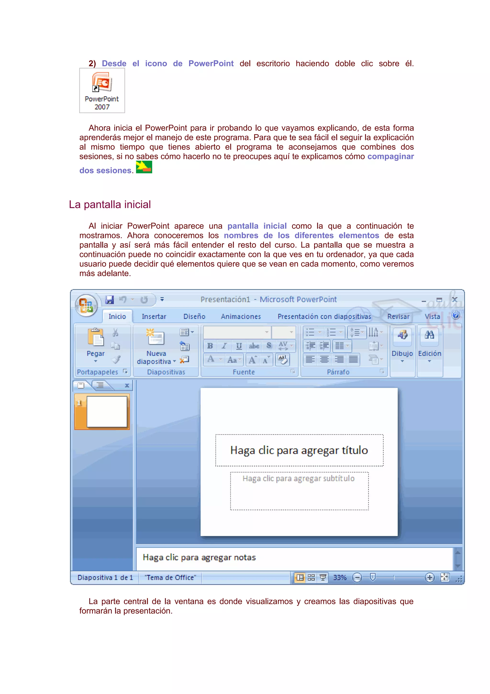 2) Desde el icono de PowerPoint del escritorio haciendo doble clic sobre él.




     Ahora inicia el PowerPoint para ir probando lo que vayamos explicando, de esta forma
  aprenderás mejor el manejo de este programa. Para que te sea fácil el seguir la explicación
  al mismo tiempo que tienes abierto el programa te aconsejamos que combines dos
  sesiones, si no sabes cómo hacerlo no te preocupes aquí te explicamos cómo compaginar
  dos sesiones.



La pantalla inicial
    Al iniciar PowerPoint aparece una pantalla inicial como la que a continuación te
  mostramos. Ahora conoceremos los nombres de los diferentes elementos de esta
  pantalla y así será más fácil entender el resto del curso. La pantalla que se muestra a
  continuación puede no coincidir exactamente con la que ves en tu ordenador, ya que cada
  usuario puede decidir qué elementos quiere que se vean en cada momento, como veremos
  más adelante.




     La parte central de la ventana es donde visualizamos y creamos las diapositivas que
  formarán la presentación.
 