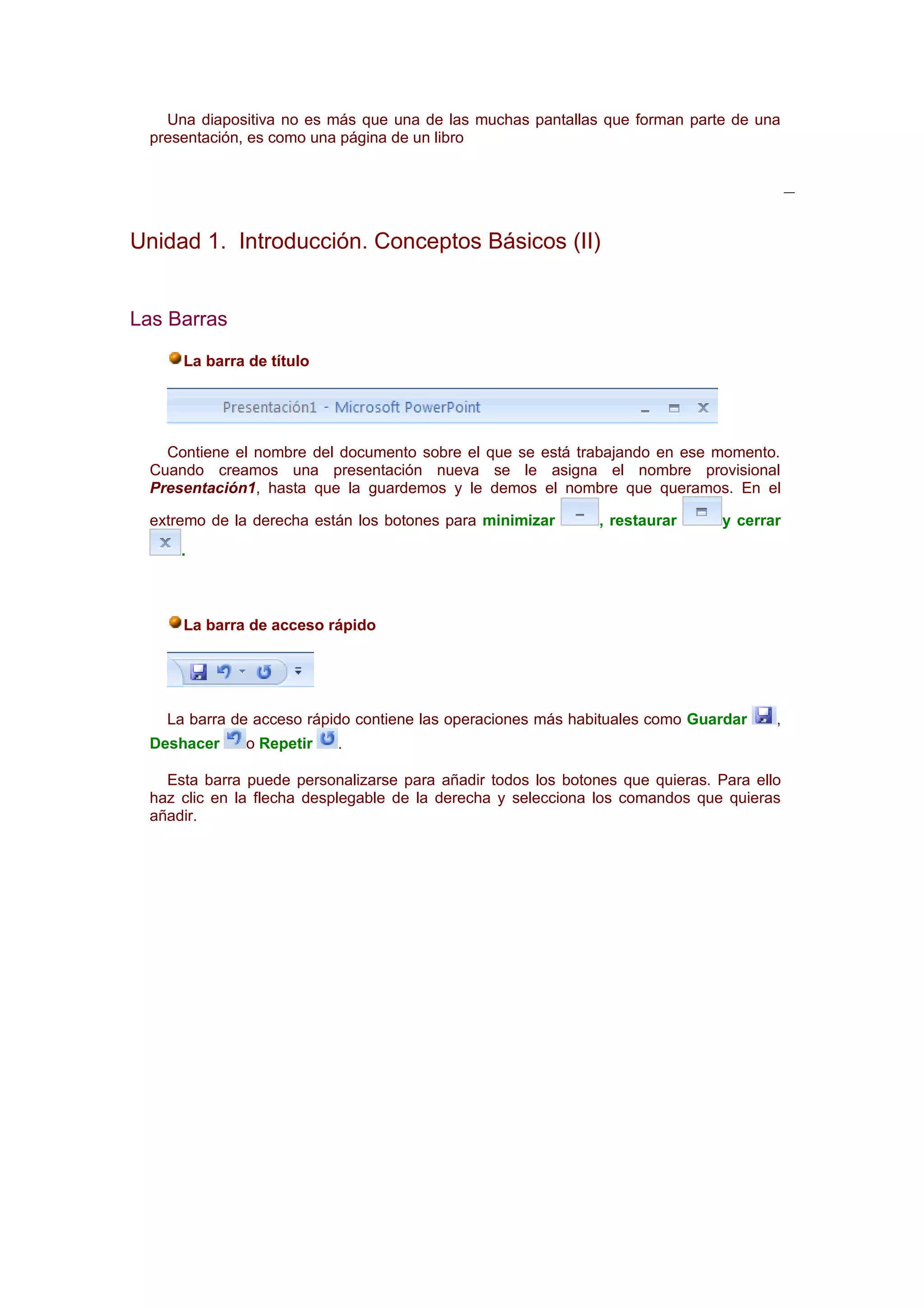 Una diapositiva no es más que una de las muchas pantallas que forman parte de una
  presentación, es como una página de un libro




Unidad 1. Introducción. Conceptos Básicos (II)


Las Barras

      La barra de título




    Contiene el nombre del documento sobre el que se está trabajando en ese momento.
  Cuando creamos una presentación nueva se le asigna el nombre provisional
  Presentación1, hasta que la guardemos y le demos el nombre que queramos. En el

  extremo de la derecha están los botones para minimizar       , restaurar      y cerrar
      .



      La barra de acceso rápido




    La barra de acceso rápido contiene las operaciones más habituales como Guardar     ,
  Deshacer     o Repetir   .

    Esta barra puede personalizarse para añadir todos los botones que quieras. Para ello
  haz clic en la flecha desplegable de la derecha y selecciona los comandos que quieras
  añadir.
 