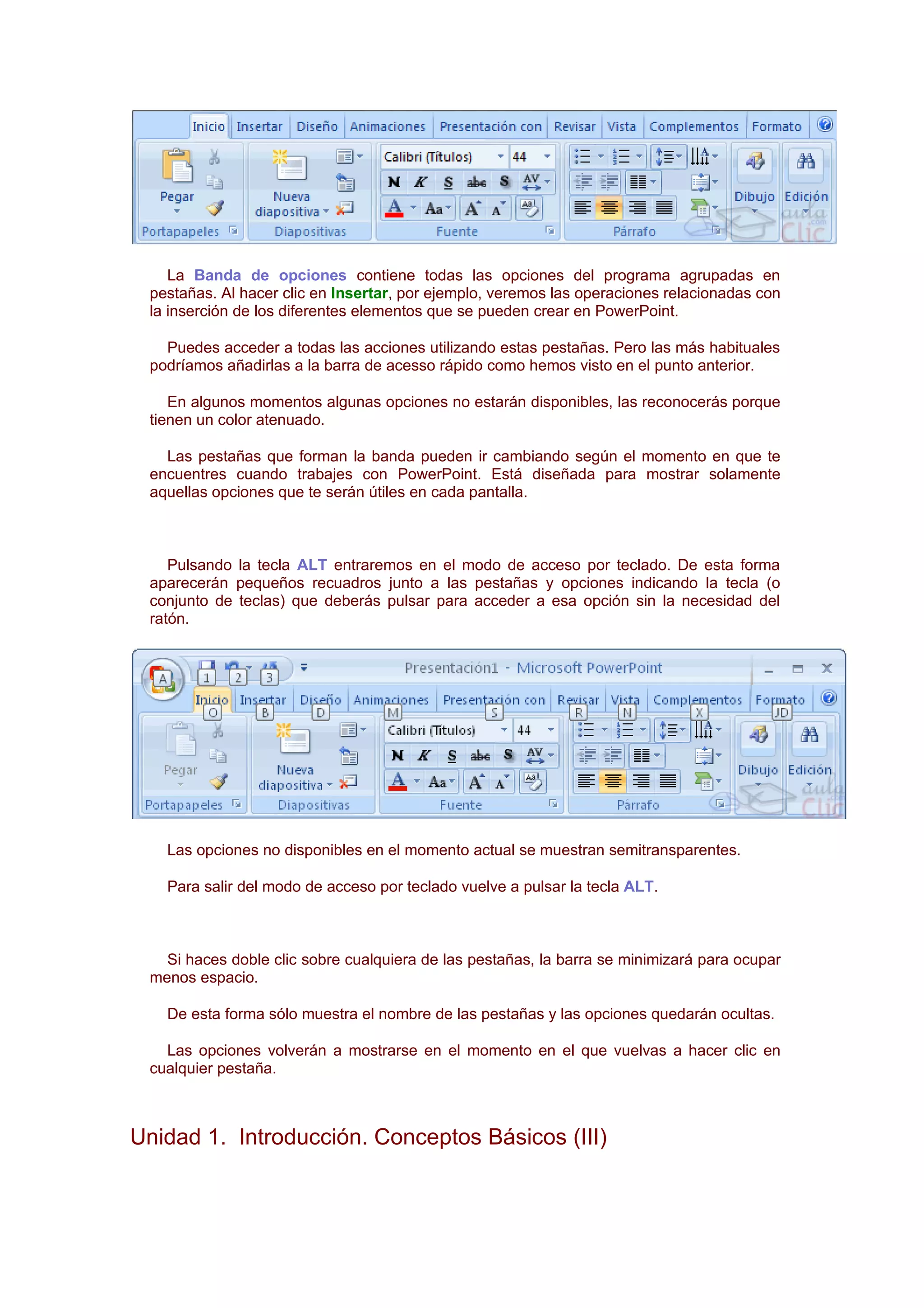 La Banda de opciones contiene todas las opciones del programa agrupadas en
 pestañas. Al hacer clic en Insertar, por ejemplo, veremos las operaciones relacionadas con
 la inserción de los diferentes elementos que se pueden crear en PowerPoint.

   Puedes acceder a todas las acciones utilizando estas pestañas. Pero las más habituales
 podríamos añadirlas a la barra de acesso rápido como hemos visto en el punto anterior.

    En algunos momentos algunas opciones no estarán disponibles, las reconocerás porque
 tienen un color atenuado.

   Las pestañas que forman la banda pueden ir cambiando según el momento en que te
 encuentres cuando trabajes con PowerPoint. Está diseñada para mostrar solamente
 aquellas opciones que te serán útiles en cada pantalla.



    Pulsando la tecla ALT entraremos en el modo de acceso por teclado. De esta forma
 aparecerán pequeños recuadros junto a las pestañas y opciones indicando la tecla (o
 conjunto de teclas) que deberás pulsar para acceder a esa opción sin la necesidad del
 ratón.




   Las opciones no disponibles en el momento actual se muestran semitransparentes.

   Para salir del modo de acceso por teclado vuelve a pulsar la tecla ALT.



   Si haces doble clic sobre cualquiera de las pestañas, la barra se minimizará para ocupar
 menos espacio.

   De esta forma sólo muestra el nombre de las pestañas y las opciones quedarán ocultas.

   Las opciones volverán a mostrarse en el momento en el que vuelvas a hacer clic en
 cualquier pestaña.



Unidad 1. Introducción. Conceptos Básicos (III)
 