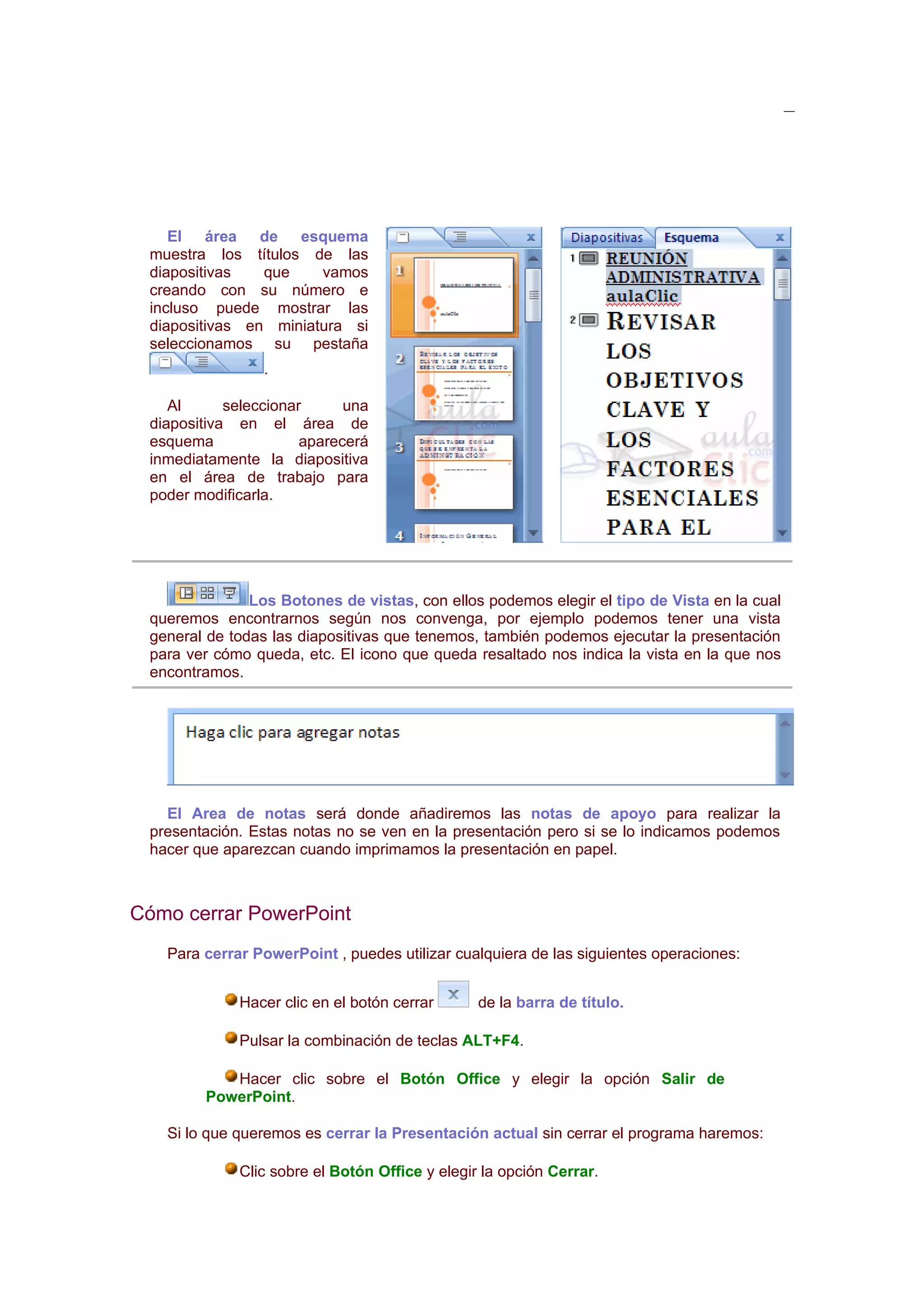 El área de esquema
 muestra los títulos de las
 diapositivas   que    vamos
 creando con su número e
 incluso puede mostrar las
 diapositivas en miniatura si
 seleccionamos su pestaña
                 .

    Al      seleccionar      una
 diapositiva en el área de
 esquema               aparecerá
 inmediatamente la diapositiva
 en el área de trabajo para
 poder modificarla.




               Los Botones de vistas, con ellos podemos elegir el tipo de Vista en la cual
 queremos encontrarnos según nos convenga, por ejemplo podemos tener una vista
 general de todas las diapositivas que tenemos, también podemos ejecutar la presentación
 para ver cómo queda, etc. El icono que queda resaltado nos indica la vista en la que nos
 encontramos.




   El Area de notas será donde añadiremos las notas de apoyo para realizar la
 presentación. Estas notas no se ven en la presentación pero si se lo indicamos podemos
 hacer que aparezcan cuando imprimamos la presentación en papel.



Cómo cerrar PowerPoint
   Para cerrar PowerPoint , puedes utilizar cualquiera de las siguientes operaciones:


             Hacer clic en el botón cerrar      de la barra de título.

             Pulsar la combinación de teclas ALT+F4.

           Hacer clic sobre el Botón Office y elegir la opción Salir de
        PowerPoint.

   Si lo que queremos es cerrar la Presentación actual sin cerrar el programa haremos:

             Clic sobre el Botón Office y elegir la opción Cerrar.
 
