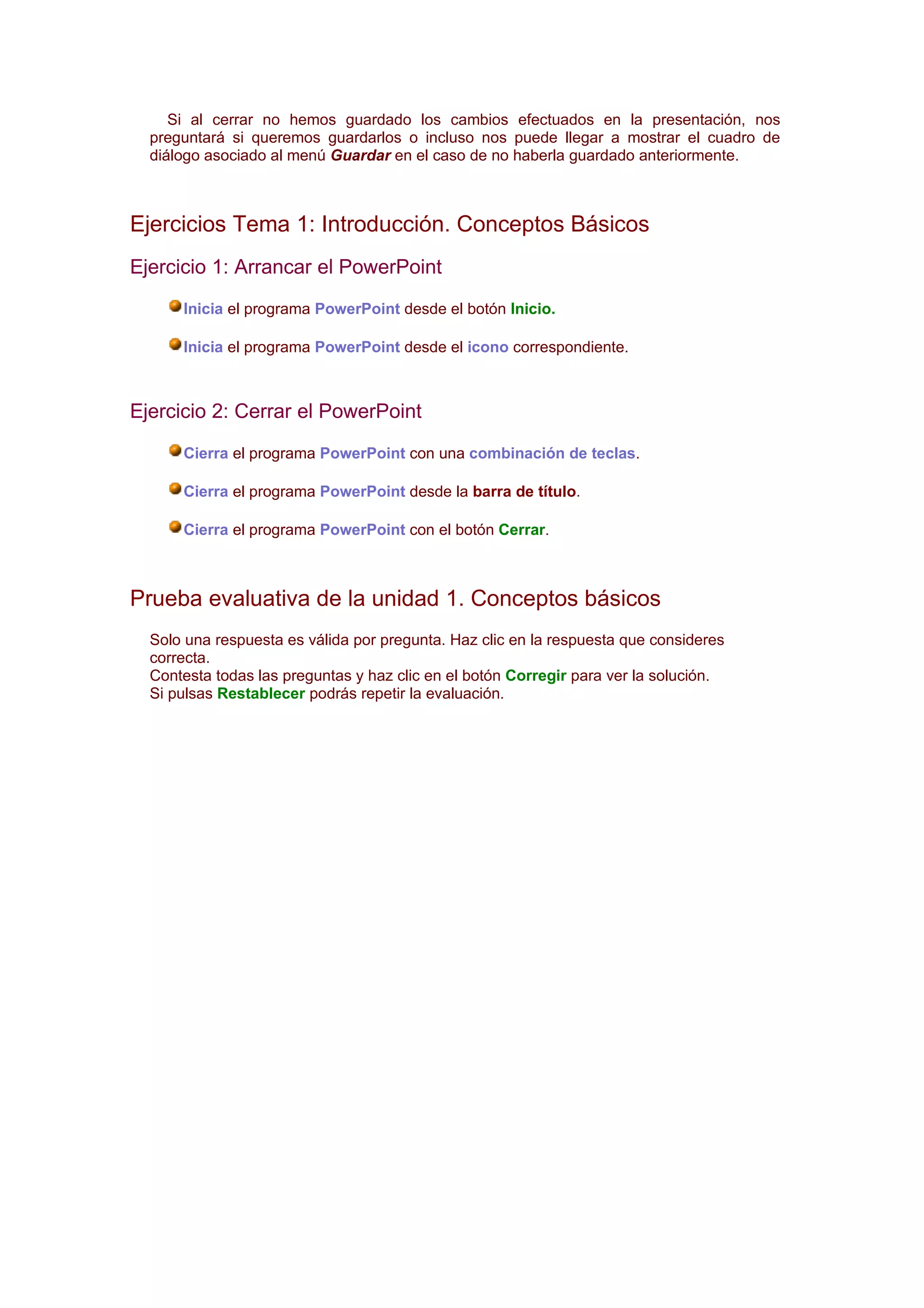 Si al cerrar no hemos guardado los cambios efectuados en la presentación, nos
  preguntará si queremos guardarlos o incluso nos puede llegar a mostrar el cuadro de
  diálogo asociado al menú Guardar en el caso de no haberla guardado anteriormente.



Ejercicios Tema 1: Introducción. Conceptos Básicos
Ejercicio 1: Arrancar el PowerPoint

      Inicia el programa PowerPoint desde el botón Inicio.

      Inicia el programa PowerPoint desde el icono correspondiente.



Ejercicio 2: Cerrar el PowerPoint

      Cierra el programa PowerPoint con una combinación de teclas.

      Cierra el programa PowerPoint desde la barra de título.

      Cierra el programa PowerPoint con el botón Cerrar.



Prueba evaluativa de la unidad 1. Conceptos básicos
  Solo una respuesta es válida por pregunta. Haz clic en la respuesta que consideres
  correcta.
  Contesta todas las preguntas y haz clic en el botón Corregir para ver la solución.
  Si pulsas Restablecer podrás repetir la evaluación.
 