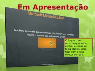 Coloque o seu
rato, no quadrado
central e clique na
tecla ENTER, para
ficar com o rato
diretor do jogo.

 