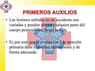 PRIMEROS AUXILIOS
• Las lesiones sufridas en un accidente son
  variadas y pueden afectar cualquier parte del
  cuerpo poniendo en riesgo la vida.

• Es por esto que la evaluación y la atención
  primaria debe realizarse rápidamente y de
  forma adecuada.
 