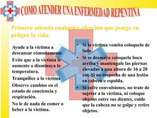 Primero atienda cualquier afección que ponga en
  peligro la vida:
• Ayude a la víctima a        • Si la víctima vomita coloquelo de
  descansar cómodamente         lado
• Evite que a la víctima le   • Si se desmaya coloquelo boca
  aumente o disminuya la        arriba y mantengale las piernas
  temperatura.                  elevadas a una altura de 16 a 20
                                cm. Si no sospecha de una lesión
• Tranquilice a la víctima      en cabeza o espalda.
• Observe cambios en el       • Si sufre convulsiones, no trate de
  estado de conciencia y        sujetar a la víctima, ni coloque
  respiración.                  objetos entre sus dientes, cuide
• No le de nada de comer o      que la cabeza no se golpe y retire
  beber a la víctima.           objetos.
 