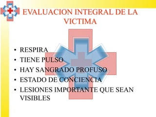 EVALUACION INTEGRAL DE LA
            VICTIMA


•   RESPIRA
•   TIENE PULSO
•   HAY SANGRADO PROFUSO
•   ESTADO DE CONCIENCIA
•   LESIONES IMPORTANTE QUE SEAN
    VISIBLES
 