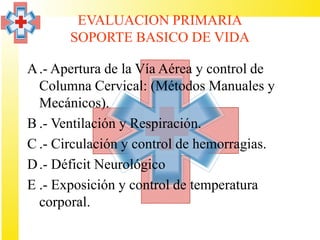 EVALUACION PRIMARIA
       SOPORTE BASICO DE VIDA

A .- Apertura de la Vía Aérea y control de
  Columna Cervical: (Métodos Manuales y
  Mecánicos).
B .- Ventilación y Respiración.
C .- Circulación y control de hemorragias.
D .- Déficit Neurológico
E .- Exposición y control de temperatura
  corporal.
 