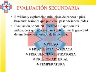 EVALUACIÓN SECUNDARIA
• Revisión y exploración minuciosa de cabeza a pies,
  buscando lesiones que pudieron pasar desapercibidas
• Evaluación de SIGNOS VITALES que son los
  indicadores que nos ayudan a determinar la gravedad
  de una lesión o el estado de la víctima:

                     PULSO
            FRECUENCIA CARDIACA
           FRECUENCIA RESPIRATORIA
               PRESIÓN ARTERIAL
                 TEMPERATURA
 