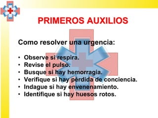PRIMEROS AUXILIOS

Como resolver una urgencia:

•   Observe si respira.
•   Revise el pulso.
•   Busque si hay hemorragia.
•   Verifique si hay pérdida de conciencia.
•   Indague si hay envenenamiento.
•   Identifique si hay huesos rotos.
 