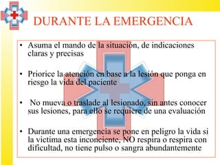 DURANTE LA EMERGENCIA
• Asuma el mando de la situación, de indicaciones
  claras y precisas

• Priorice la atención en base a la lesión que ponga en
  riesgo la vida del paciente

• No mueva o traslade al lesionado, sin antes conocer
  sus lesiones, para ello se requiere de una evaluación

• Durante una emergencia se pone en peligro la vida si
  la victima esta inconciente, NO respira o respira con
  dificultad, no tiene pulso o sangra abundantemente
 