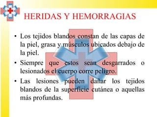 HERIDAS Y HEMORRAGIAS

• Los tejidos blandos constan de las capas de
  la piel, grasa y músculos ubicados debajo de
  la piel.
• Siempre que estos sean desgarrados o
  lesionados el cuerpo corre peligro.
• Las lesiones pueden dañar los tejidos
  blandos de la superficie cutánea o aquellas
  más profundas.
 