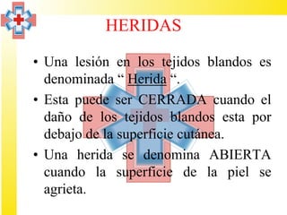HERIDAS

• Una lesión en los tejidos blandos es
  denominada “ Herida “.
• Esta puede ser CERRADA cuando el
  daño de los tejidos blandos esta por
  debajo de la superficie cutánea.
• Una herida se denomina ABIERTA
  cuando la superficie de la piel se
  agrieta.
 