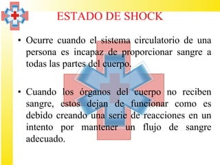 ESTADO DE SHOCK

• Ocurre cuando el sistema circulatorio de una
  persona es incapaz de proporcionar sangre a
  todas las partes del cuerpo.

• Cuando los órganos del cuerpo no reciben
  sangre, estos dejan de funcionar como es
  debido creando una serie de reacciones en un
  intento por mantener un flujo de sangre
  adecuado.
 