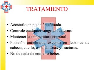 TRATAMIENTO

• Acostarlo en posición cómoda.
• Controle cualquier sangrado externo.
• Mantener la temperatura corporal.
• Posición antichoque excepto en lesiones de
  cabeza, cuello, espalda tórax y fracturas.
• No de nada de comer o beber.
 