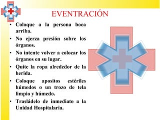 EVENTRACIÓN
• Coloque a la persona boca
  arriba.
• No ejerza presión sobre los
  órganos.
• No intente volver a colocar los
  órganos en su lugar.
• Quite la ropa alrededor de la
  herida.
• Coloque apositos estériles
  húmedos o un trozo de tela
  limpio y húmedo.
• Trasládelo de inmediato a la
  Unidad Hospitalaria.
 