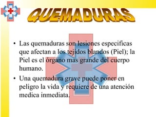 • Las quemaduras son lesiones especificas
  que afectan a los tejidos blandos (Piel); la
  Piel es el órgano mas grande del cuerpo
  humano.
• Una quemadura grave puede poner en
  peligro la vida y requiere de una atención
  medica inmediata.
 