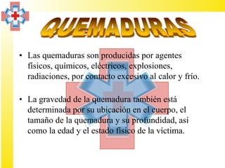 • Las quemaduras son producidas por agentes
  físicos, químicos, eléctricos, explosiones,
  radiaciones, por contacto excesivo al calor y frío.

• La gravedad de la quemadura también está
  determinada por su ubicación en el cuerpo, el
  tamaño de la quemadura y su profundidad, así
  como la edad y el estado físico de la víctima.
 