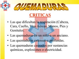 CRITICAS
• Las que dificultan la respiración (Cabeza,
  Cara, Cuello, Vías Aéreas, Manos, Pies y
  Genitales.
• Las quemaduras en un niño o un anciano.
• Las quemaduras extensas o profundas.
• Las quemaduras causados por sustancias
  químicas, explosiones o electricidad.
 
