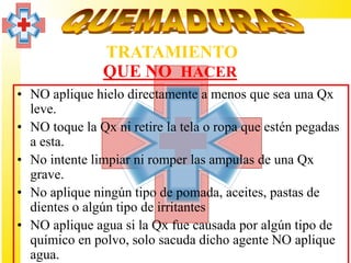 TRATAMIENTO
               QUE NO HACER
• NO aplique hielo directamente a menos que sea una Qx
  leve.
• NO toque la Qx ni retire la tela o ropa que estén pegadas
  a esta.
• No intente limpiar ni romper las ampulas de una Qx
  grave.
• No aplique ningún tipo de pomada, aceites, pastas de
  dientes o algún tipo de irritantes
• NO aplique agua si la Qx fue causada por algún tipo de
  químico en polvo, solo sacuda dicho agente NO aplique
  agua.
 