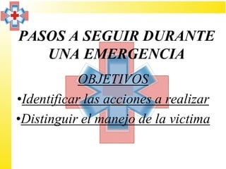 PASOS A SEGUIR DURANTE
   UNA EMERGENCIA
            OBJETIVOS
•Identificar las acciones a realizar
•Distinguir el manejo de la victima
 